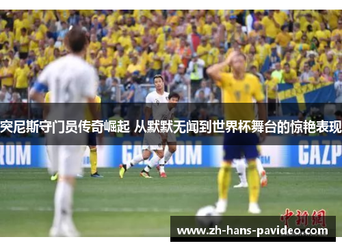 突尼斯守门员传奇崛起 从默默无闻到世界杯舞台的惊艳表现