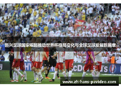 新兴足球国家崛起推动世界杯格局变化与全球足球发展新篇章 新兴足球国家崛起推动世界杯格局变化与全球足球发展新篇章