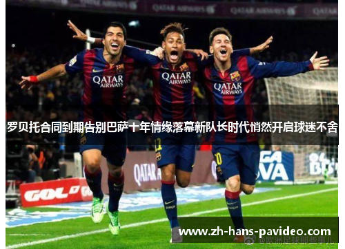 罗贝托合同到期告别巴萨十年情缘落幕新队长时代悄然开启球迷不舍 罗贝托合同到期告别巴萨十年情缘落幕新队长时代悄然开启球迷不舍